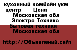 кухонный комбайн.укм- центр001 › Цена ­ 55 000 - Московская обл. Электро-Техника » Бытовая техника   . Московская обл.